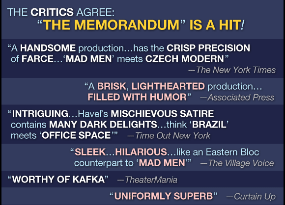 THE CRITICS AGREE: 'THE MEMORANDUM' IS A HIT!

'a handsome production...has the crisp precision of farce...'Mad Men' meets Czech modern'
     --The New York Times
 
'a brisk lighthearted production...filled with humor'
     --Associated Press

'Intriguing...Havel's mischievous satire contains many dark delights...think 'Brazil' meets 'Office Space''
     --Time Out New York
     
'sleek...hilarious...like an Eastern Bloc counterpart to 'Mad Men''
     --The Village Voice
     
'worthy of Kafka'
     --TheatreMania

'uniformly superb'
     --Curtain Up
     