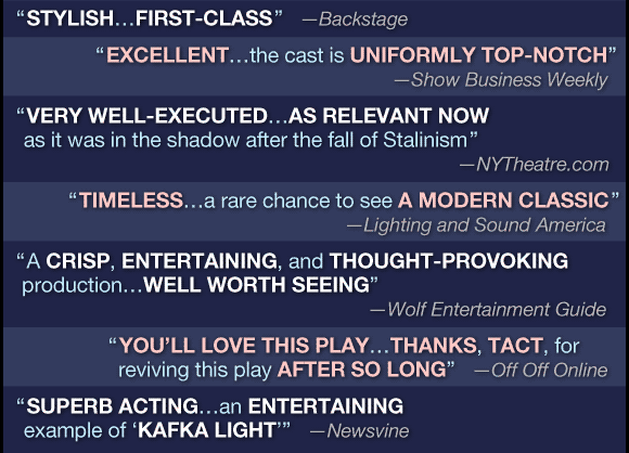 
'stylish...first-class'
     --Backstage

'excellent...the cast is uniformly top-notch'
     --Show Business Weekly
     
'very well-executed...as relevant now as it was in the shadow after the fall of Stalinism'
     --NYtheatre.com

'timeless...a rare chance to see a modern classic'
     --Lighting and Sound America

'a crisp, entertaining and thought-provoking production...well worth seeing'
     --Wolf Entertainment Guide

'you'll love this play...thanks, TACT, for reviving this play after so long'
     --Off Off Online

'superb acting...an entertaining example of 'Kafka Light''
     --Newsvine
     